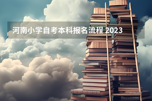河南小学自考本科报名流程 2023年河南自考怎么报名 具体流程是什么？
