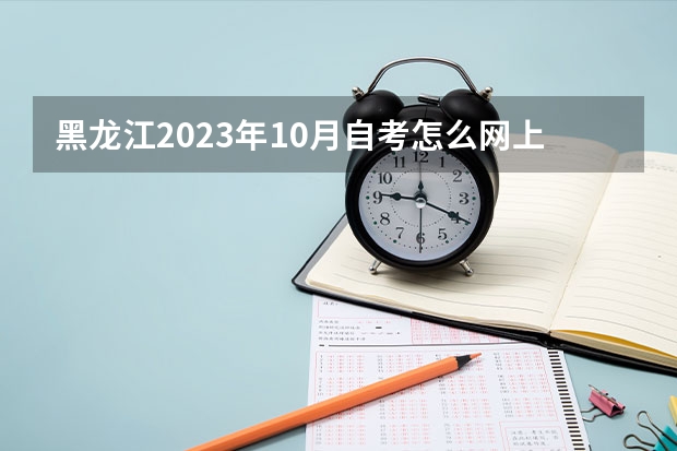黑龙江2023年10月自考怎么网上报名 哪一天开始报考？